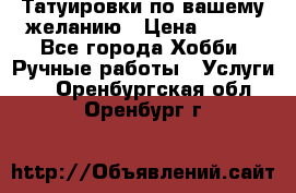 Татуировки,по вашему желанию › Цена ­ 500 - Все города Хобби. Ручные работы » Услуги   . Оренбургская обл.,Оренбург г.